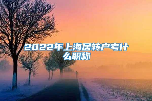 2022年上海居转户考什么职称