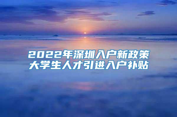 2022年深圳入户新政策大学生人才引进入户补贴