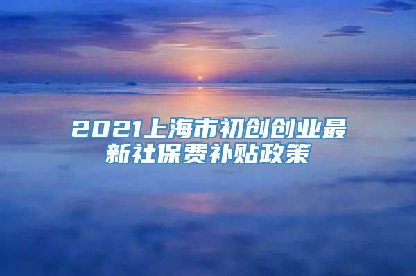 2021上海市初创创业最新社保费补贴政策