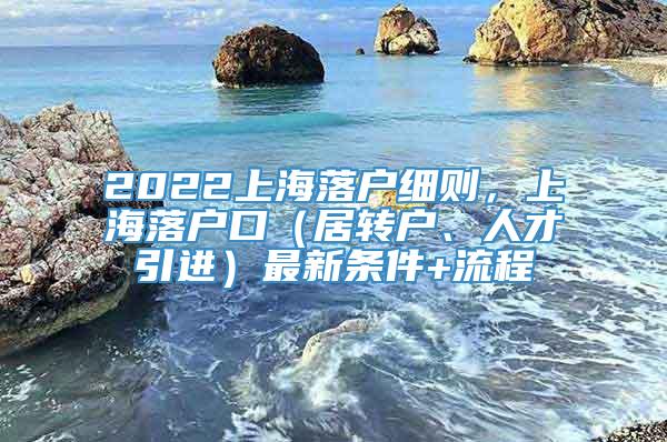 2022上海落户细则，上海落户口（居转户、人才引进）最新条件+流程