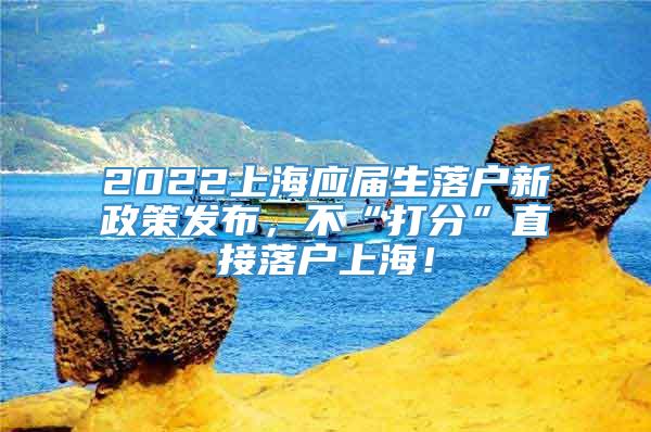 2022上海应届生落户新政策发布，不“打分”直接落户上海！