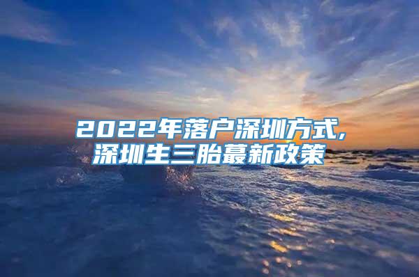 2022年落户深圳方式,深圳生三胎蕞新政策