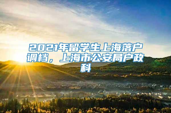 2021年留学生上海落户调档，上海市公安局户政科