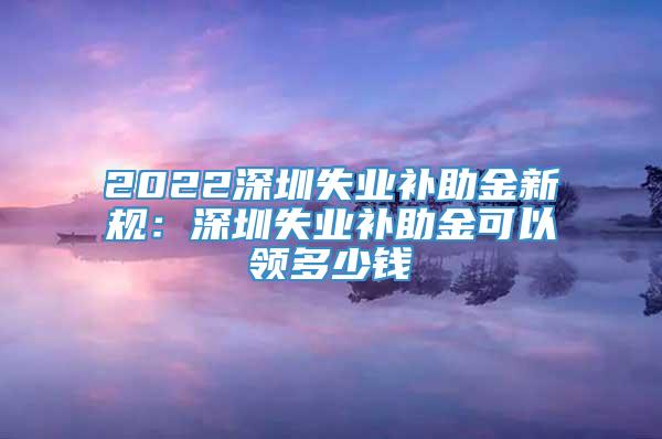 2022深圳失业补助金新规：深圳失业补助金可以领多少钱