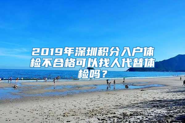 2019年深圳积分入户体检不合格可以找人代替体检吗？