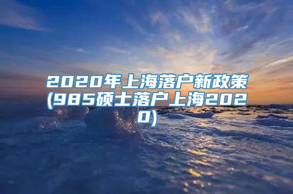 2020年上海落户新政策(985硕士落户上海2020)