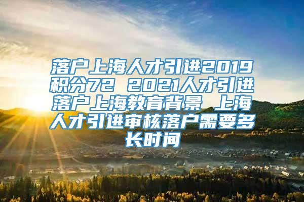 落户上海人才引进2019积分72 2021人才引进落户上海教育背景 上海人才引进审核落户需要多长时间