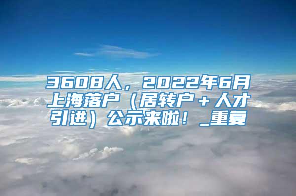 3608人，2022年6月上海落户（居转户＋人才引进）公示来啦！_重复