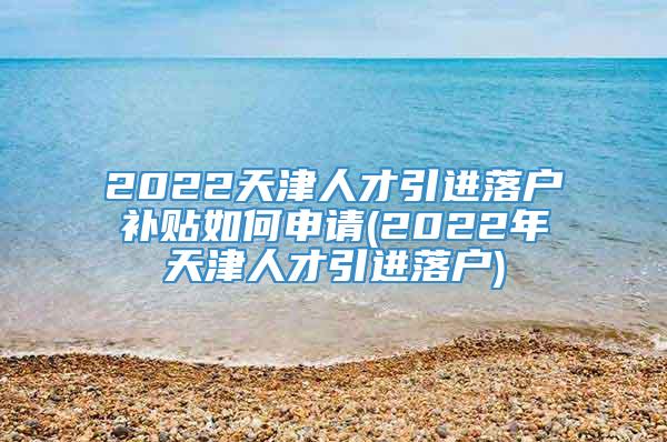 2022天津人才引进落户补贴如何申请(2022年天津人才引进落户)