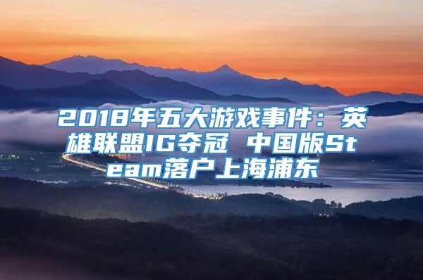 2018年五大游戏事件：英雄联盟IG夺冠 中国版Steam落户上海浦东