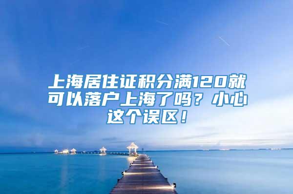 上海居住证积分满120就可以落户上海了吗？小心这个误区！