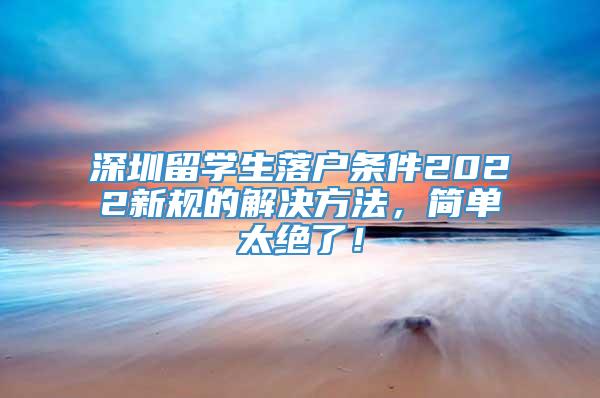 深圳留学生落户条件2022新规的解决方法，简单太绝了！