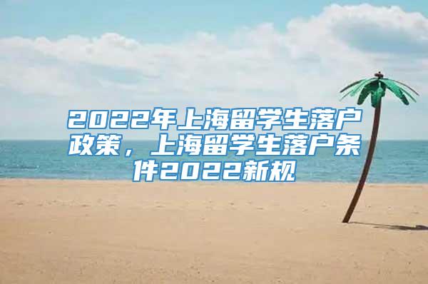 2022年上海留学生落户政策，上海留学生落户条件2022新规