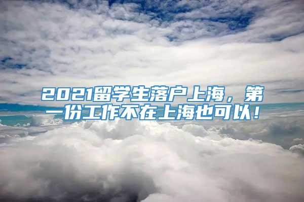 2021留学生落户上海，第一份工作不在上海也可以！