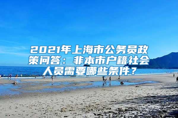 2021年上海市公务员政策问答：非本市户籍社会人员需要哪些条件？