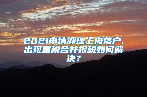 2021申请办理上海落户,出现重税合并报税如何解决？