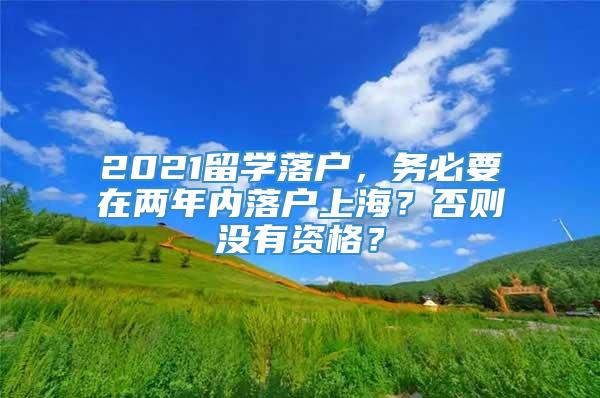 2021留学落户，务必要在两年内落户上海？否则没有资格？