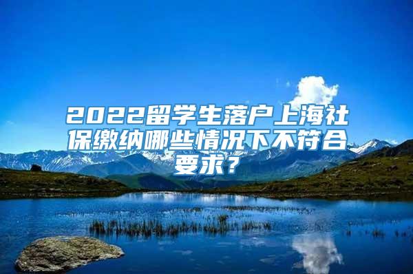 2022留学生落户上海社保缴纳哪些情况下不符合要求？