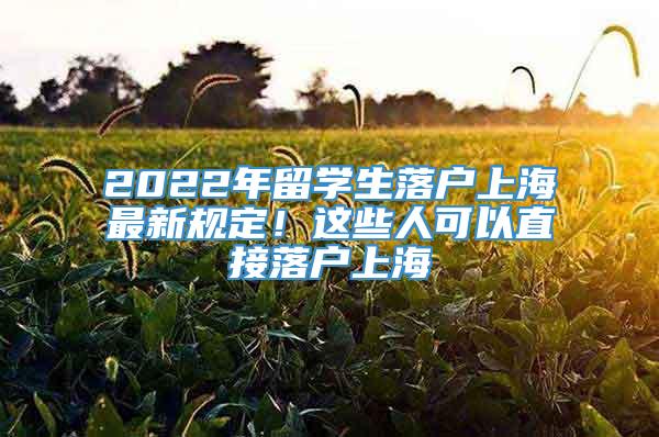 2022年留学生落户上海最新规定！这些人可以直接落户上海