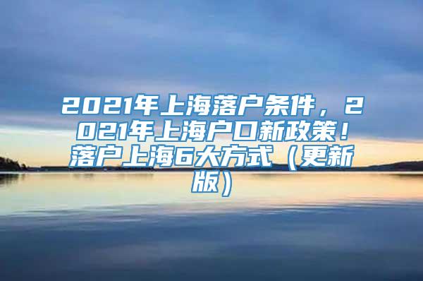 2021年上海落户条件，2021年上海户口新政策！落户上海6大方式（更新版）