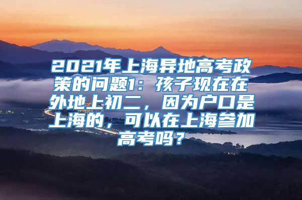 2021年上海异地高考政策的问题1：孩子现在在外地上初二，因为户口是上海的，可以在上海参加高考吗？