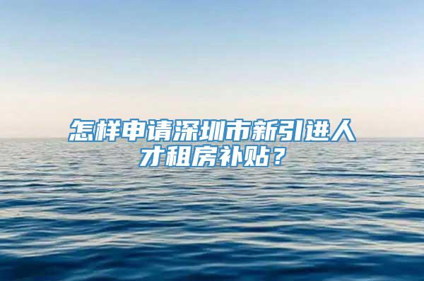 怎样申请深圳市新引进人才租房补贴？