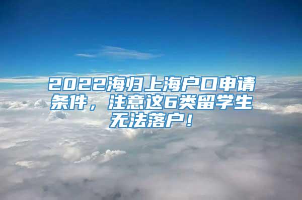 2022海归上海户口申请条件，注意这6类留学生无法落户！