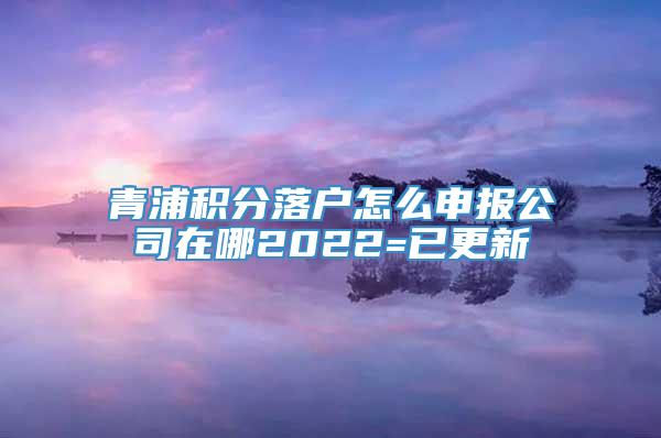 青浦积分落户怎么申报公司在哪2022=已更新