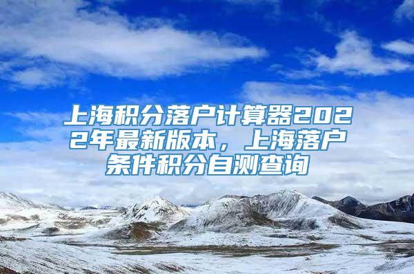 上海积分落户计算器2022年最新版本，上海落户条件积分自测查询