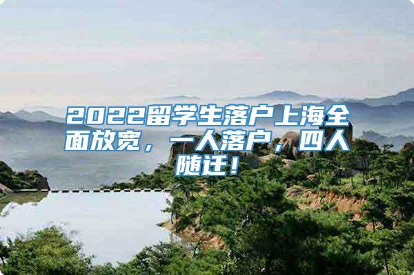 2022留学生落户上海全面放宽，一人落户，四人随迁！