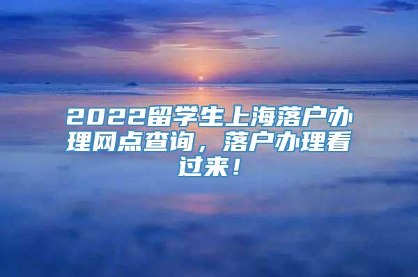 2022留学生上海落户办理网点查询，落户办理看过来！
