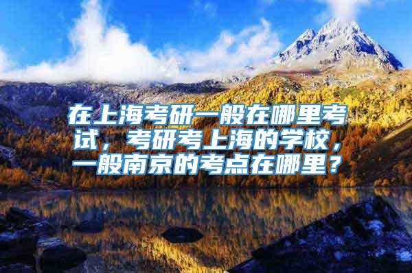 在上海考研一般在哪里考试，考研考上海的学校，一般南京的考点在哪里？