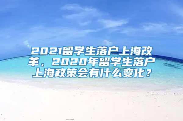 2021留学生落户上海改革，2020年留学生落户上海政策会有什么变化？