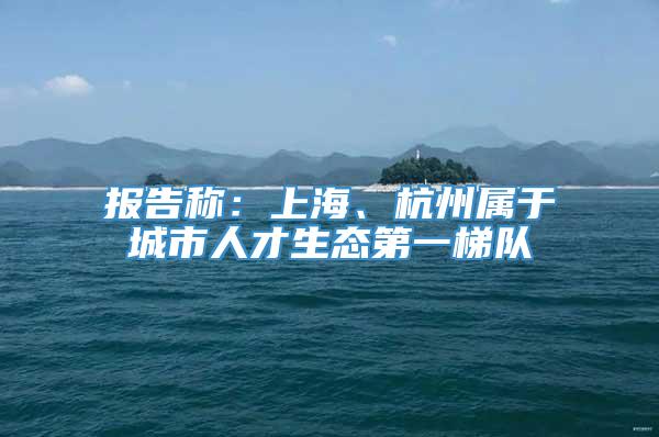 报告称：上海、杭州属于城市人才生态第一梯队