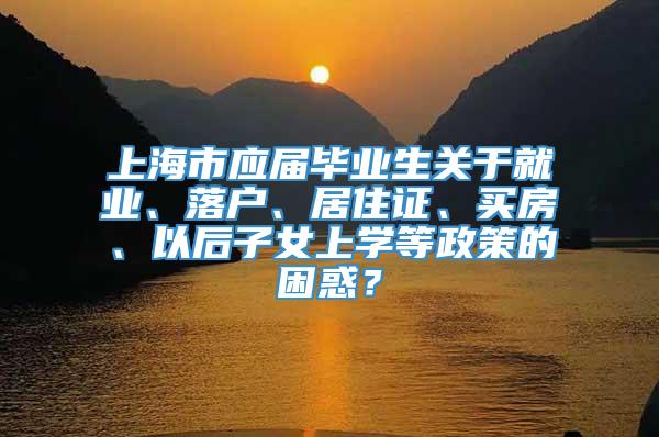 上海市应届毕业生关于就业、落户、居住证、买房、以后子女上学等政策的困惑？