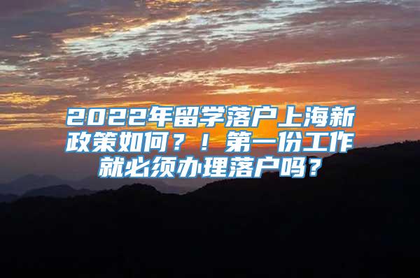 2022年留学落户上海新政策如何？！第一份工作就必须办理落户吗？