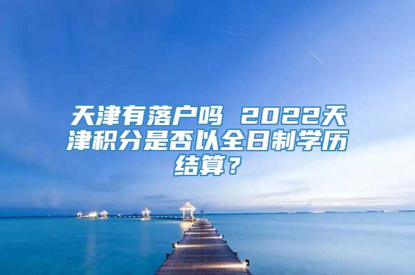 天津有落户吗 2022天津积分是否以全日制学历结算？