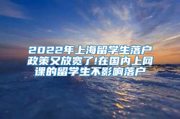2022年上海留学生落户政策又放宽了!在国内上网课的留学生不影响落户