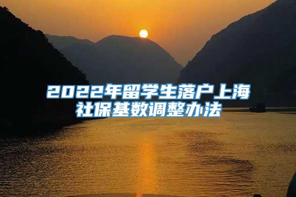 2022年留学生落户上海社保基数调整办法