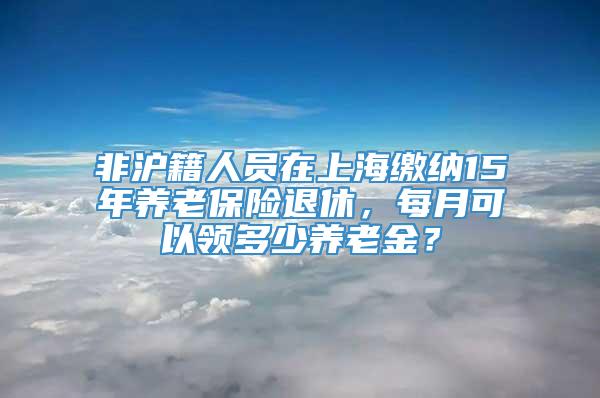非沪籍人员在上海缴纳15年养老保险退休，每月可以领多少养老金？