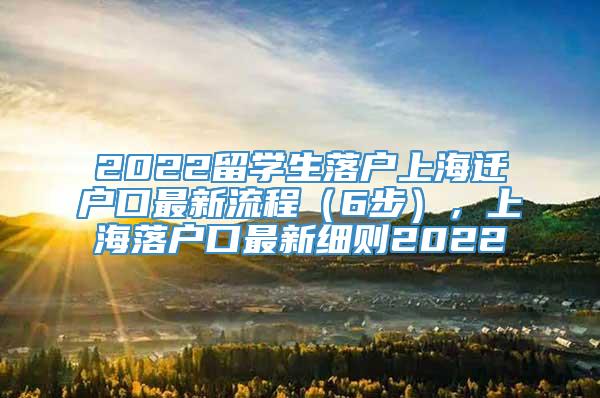 2022留学生落户上海迁户口最新流程（6步），上海落户口最新细则2022