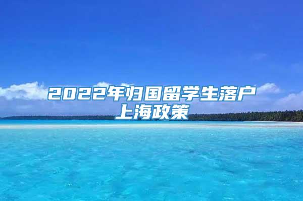 2022年归国留学生落户上海政策