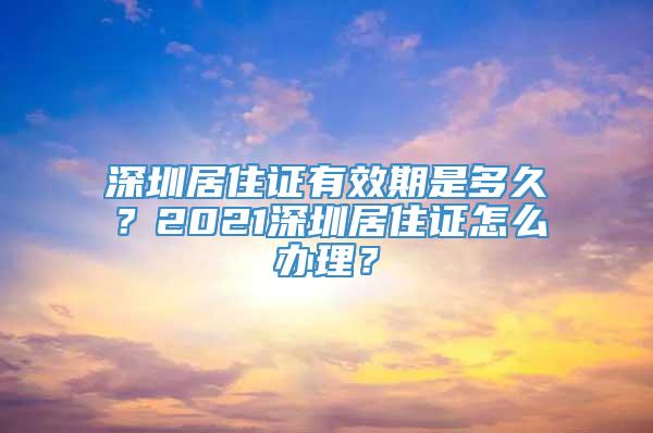 深圳居住证有效期是多久？2021深圳居住证怎么办理？