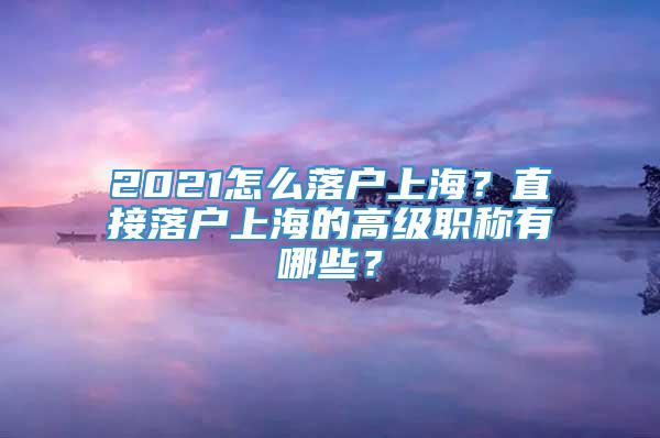 2021怎么落户上海？直接落户上海的高级职称有哪些？