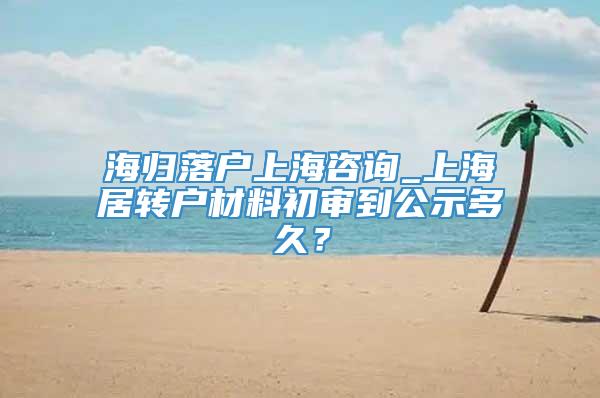 海归落户上海咨询_上海居转户材料初审到公示多久？