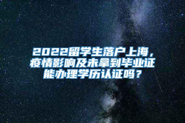 2022留学生落户上海，疫情影响及未拿到毕业证能办理学历认证吗？