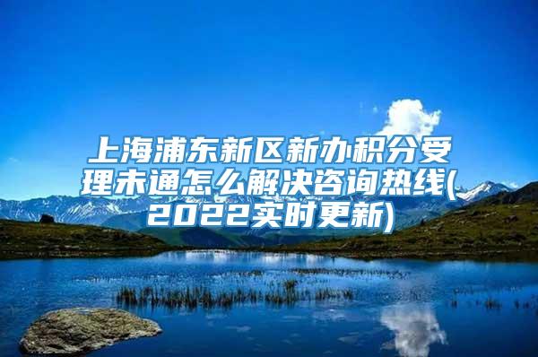 上海浦东新区新办积分受理未通怎么解决咨询热线(2022实时更新)