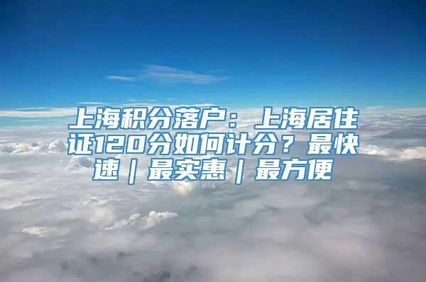 上海积分落户：上海居住证120分如何计分？最快速｜最实惠｜最方便