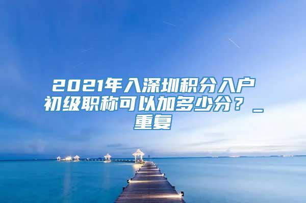 2021年入深圳积分入户初级职称可以加多少分？_重复