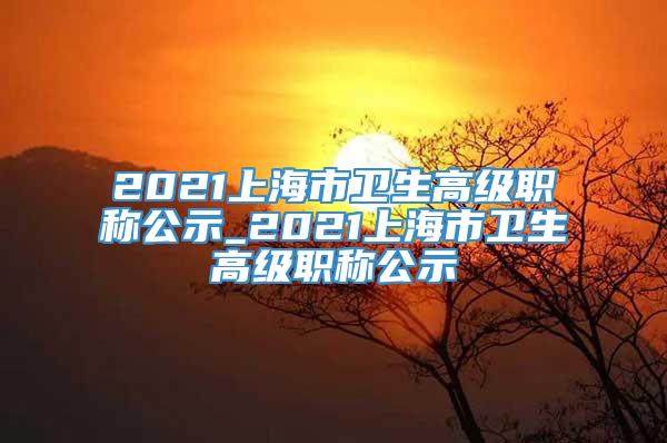 2021上海市卫生高级职称公示_2021上海市卫生高级职称公示